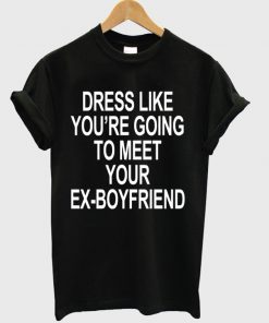 Dress Like You Are Going To Meet Your Ex Boyfriend T-shirt