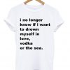 I No Longer Know If I Want To Drown Myself In Love Vodka Or The Sea T-shirt
