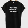 Why Are You Still Talking T-shirt