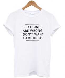 if leggings are wrong i dont want to be right tshirt