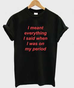 i meant everything i said when i was on my period tshirt