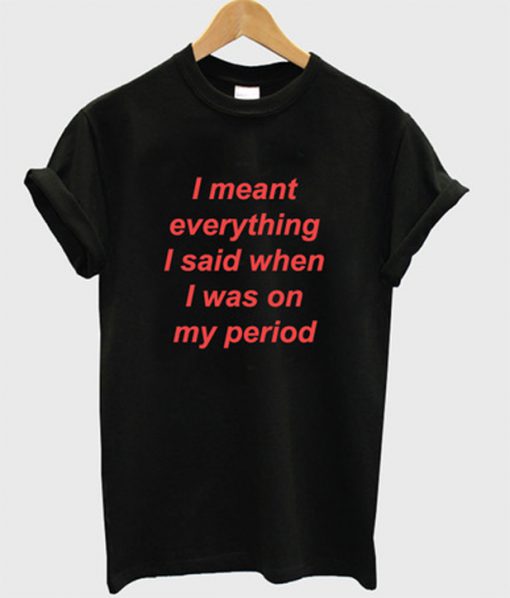 i meant everything i said when i was on my period tshirt